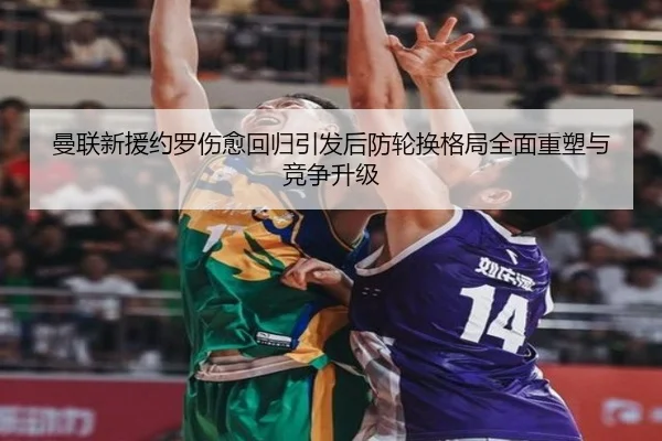 曼联新援约罗伤愈回归引发后防轮换格局全面重塑与竞争升级