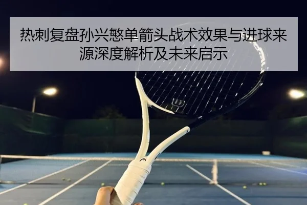 热刺复盘孙兴慜单箭头战术效果与进球来源深度解析及未来启示