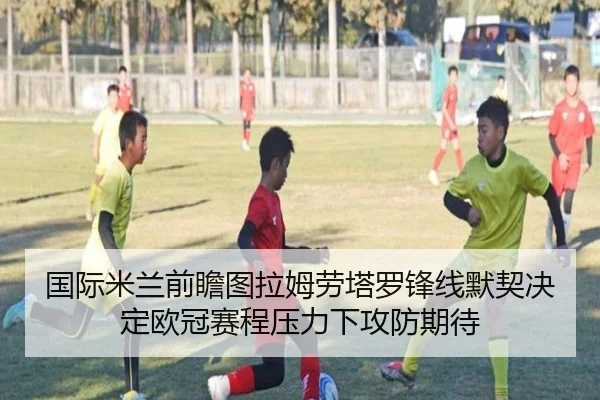 国际米兰前瞻图拉姆劳塔罗锋线默契决定欧冠赛程压力下攻防期待