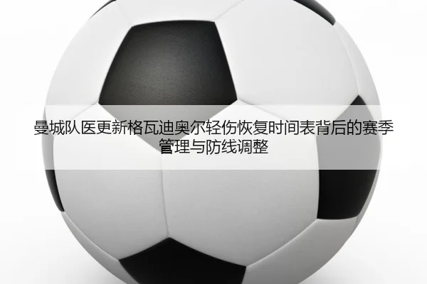 曼城队医更新格瓦迪奥尔轻伤恢复时间表背后的赛季管理与防线调整